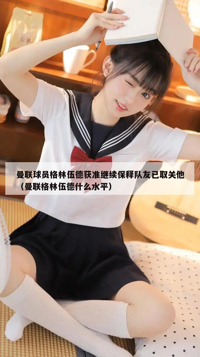 曼联球员格林伍德获准继续保释队友已取关他（曼联格林伍德什么水平）