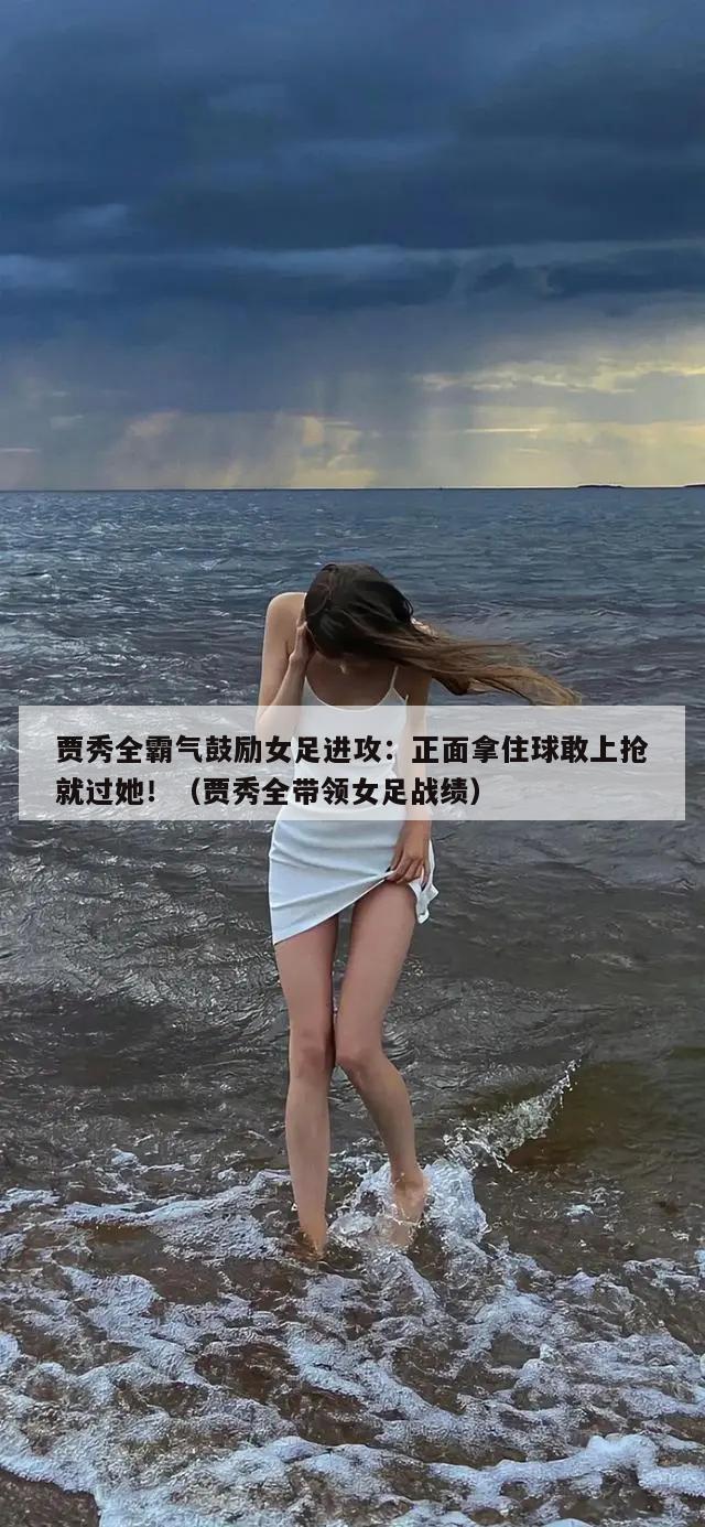 贾秀全霸气鼓励女足进攻：正面拿住球敢上抢就过她！（贾秀全带领女足战绩）  第1张