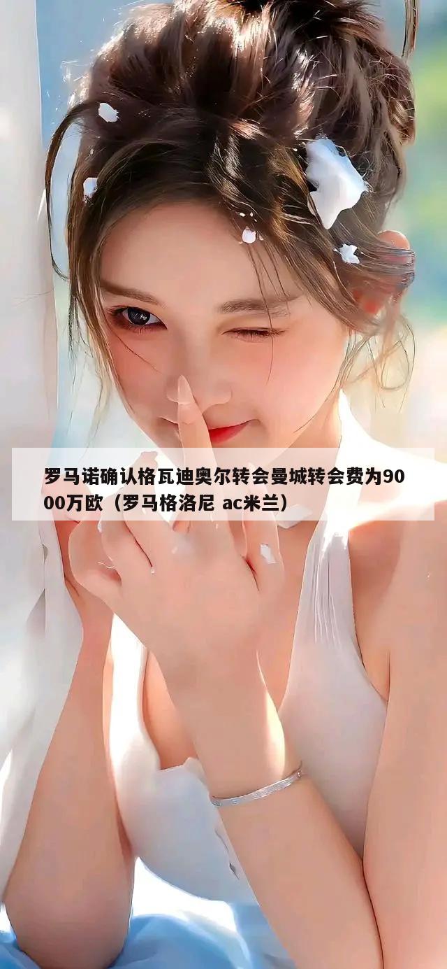 罗马诺确认格瓦迪奥尔转会曼城转会费为9000万欧（罗马格洛尼 ac米兰）