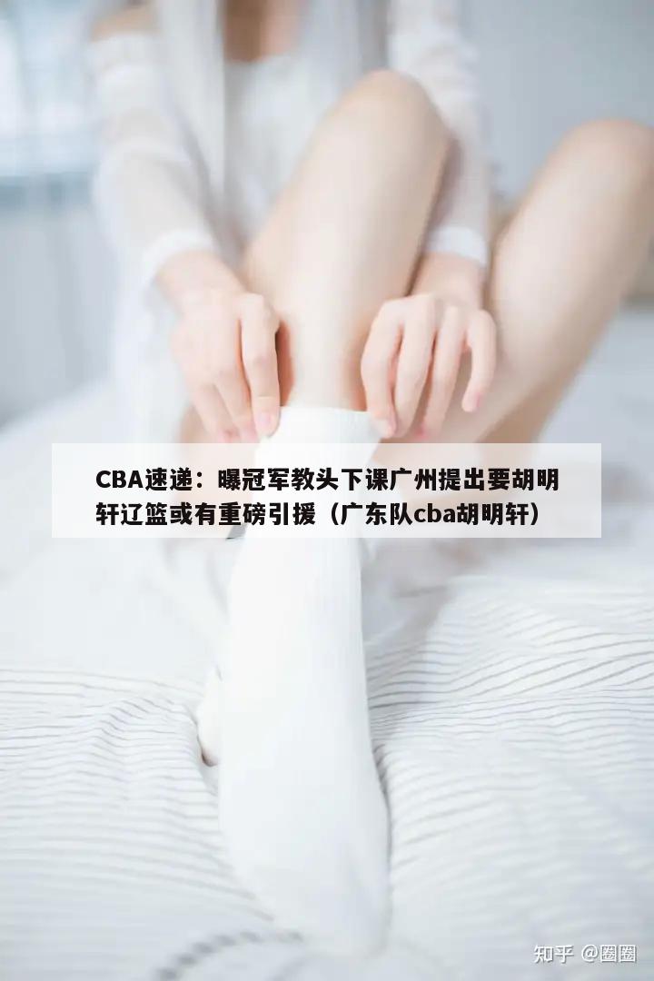 CBA速递：曝冠军教头下课广州提出要胡明轩辽篮或有重磅引援（广东队cba胡明轩）  第1张