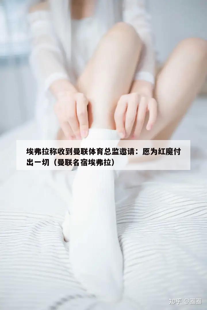 埃弗拉称收到曼联体育总监邀请：愿为红魔付出一切（曼联名宿埃弗拉）