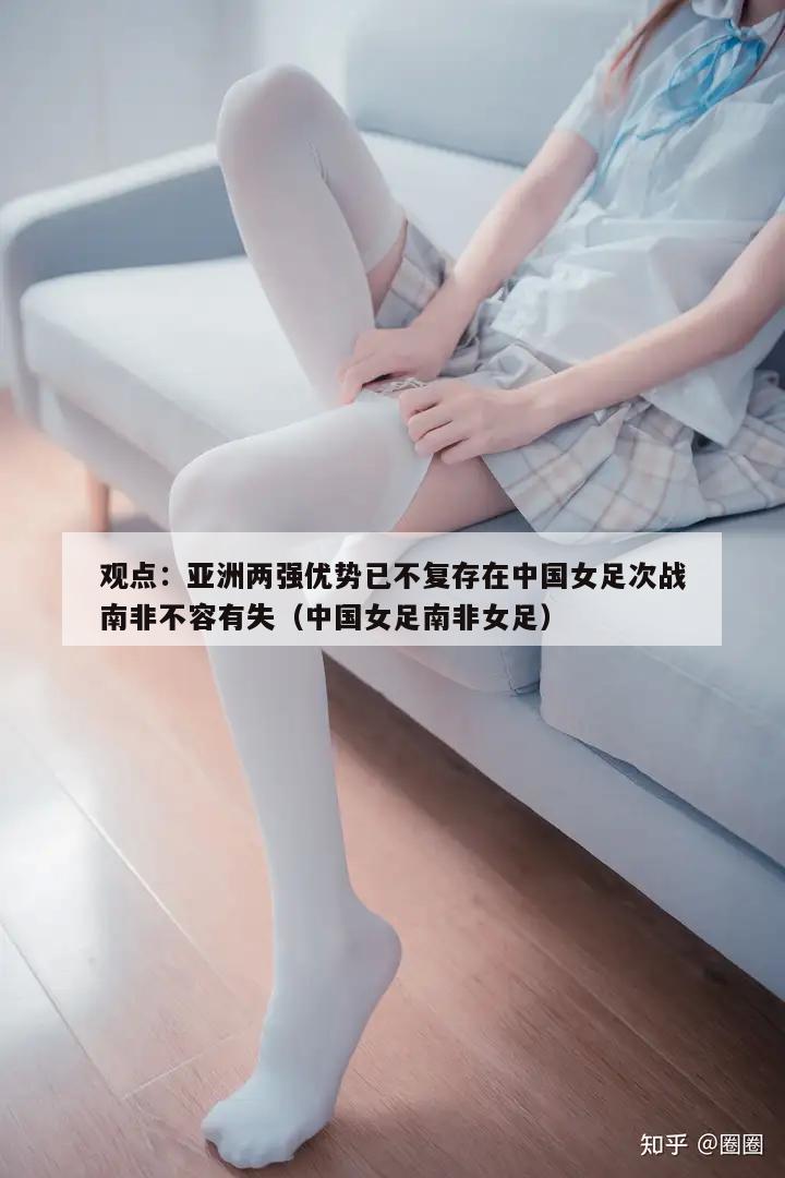 观点：亚洲两强优势已不复存在中国女足次战南非不容有失（中国女足南非女足）  第1张