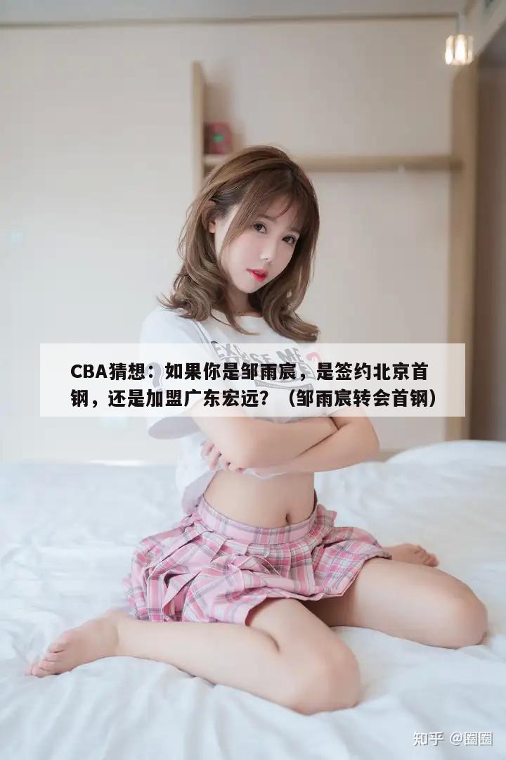 CBA猜想：如果你是邹雨宸，是签约北京首钢，还是加盟广东宏远？（邹雨宸转会首钢）  第1张